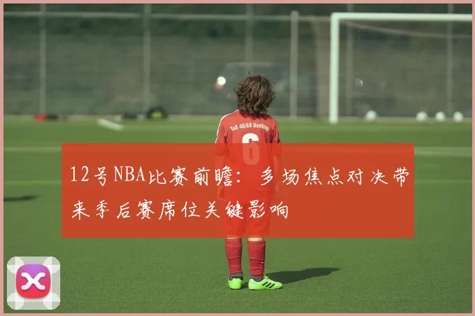 12号NBA比赛前瞻：多场焦点对决带来季后赛席位关键影响