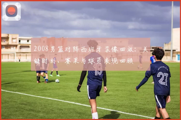 2008男篮对阵西班牙录像回放：关键时刻、赛果与球员表现回顾