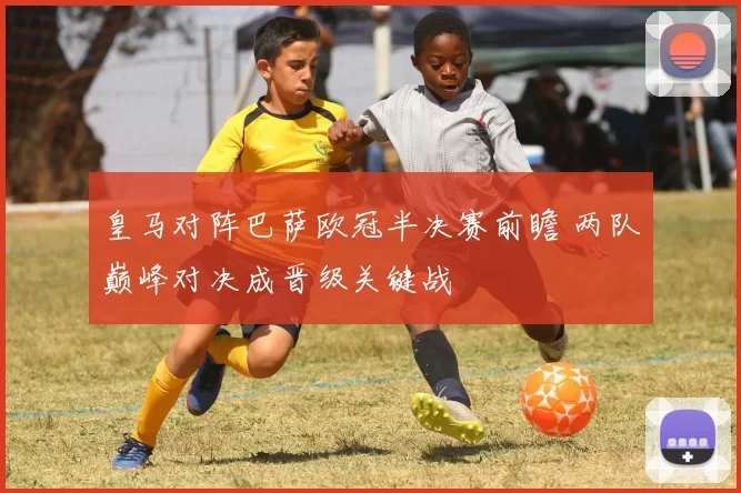 皇马对阵巴萨欧冠半决赛前瞻 两队巅峰对决成晋级关键战