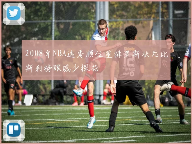 2008年NBA选秀顺位重排罗斯状元比斯利榜眼威少探花