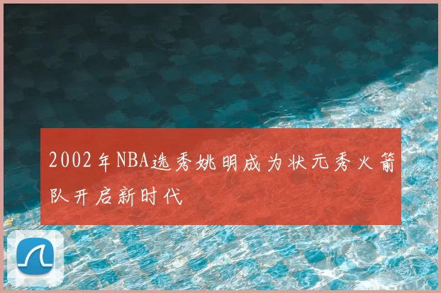 2002年NBA选秀姚明成为状元秀火箭队开启新时代