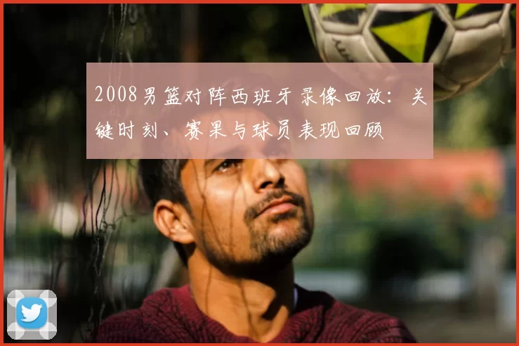 2008男篮对阵西班牙录像回放：关键时刻、赛果与球员表现回顾