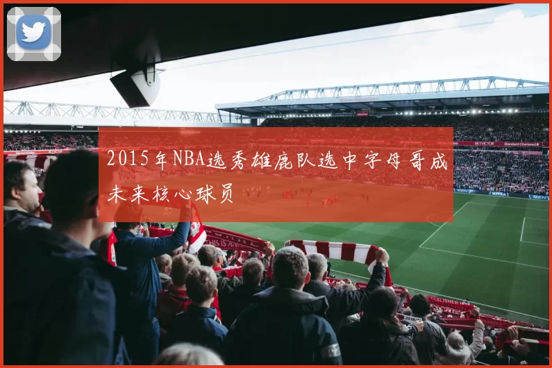 2015年NBA选秀雄鹿队选中字母哥成未来核心球员