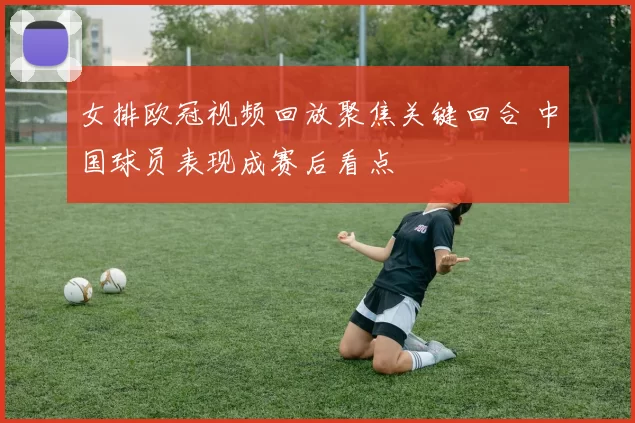 女排欧冠视频回放聚焦关键回合 中国球员表现成赛后看点