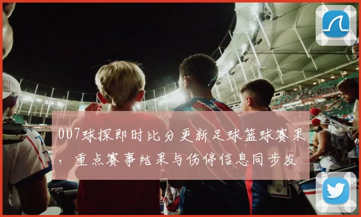 007球探即时比分更新足球篮球赛果，重点赛事结果与伤停信息同步发布