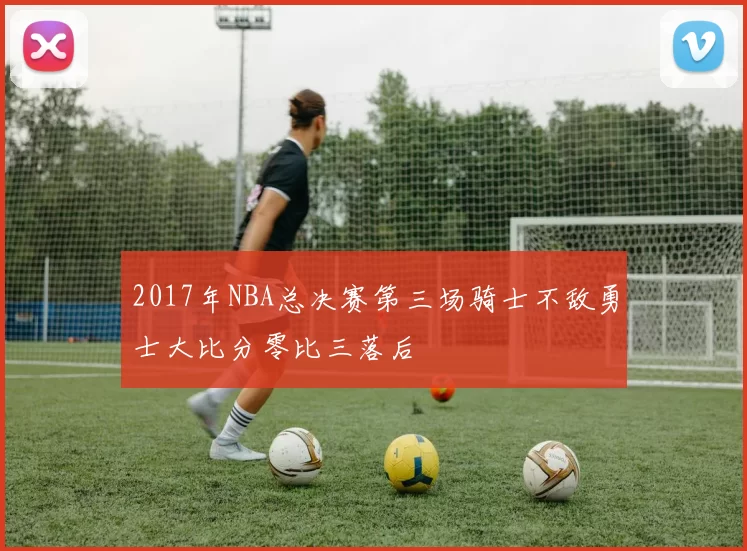 2017年NBA总决赛第三场骑士不敌勇士大比分零比三落后