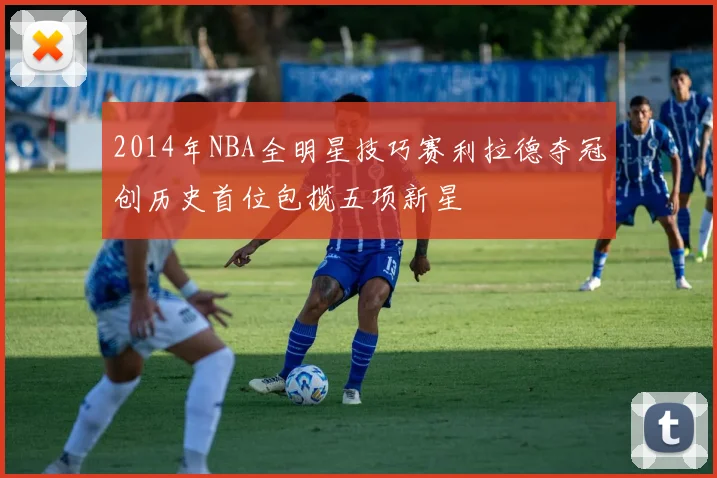 2014年NBA全明星技巧赛利拉德夺冠创历史首位包揽五项新星