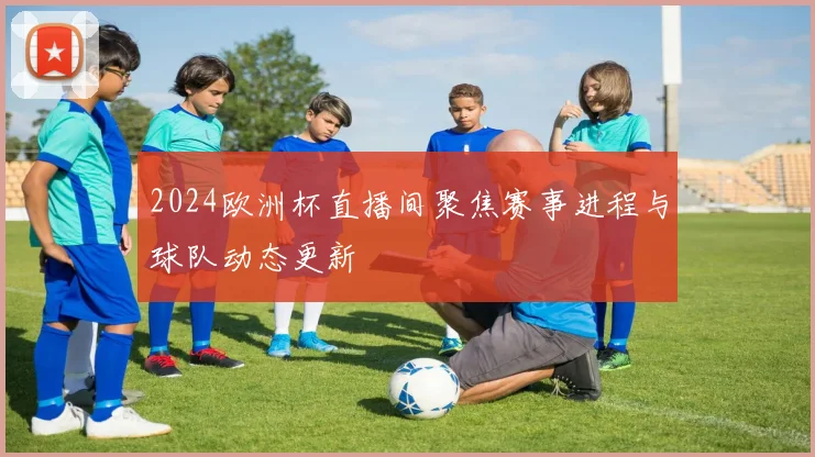 2024欧洲杯直播间聚焦赛事进程与球队动态更新