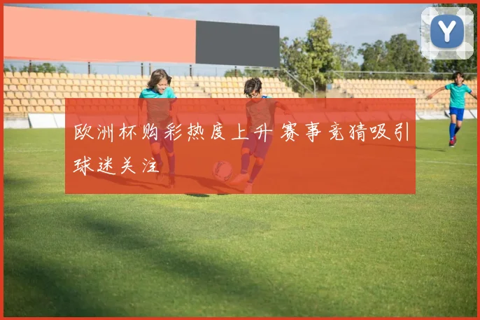 欧洲杯购彩热度上升 赛事竞猜吸引球迷关注