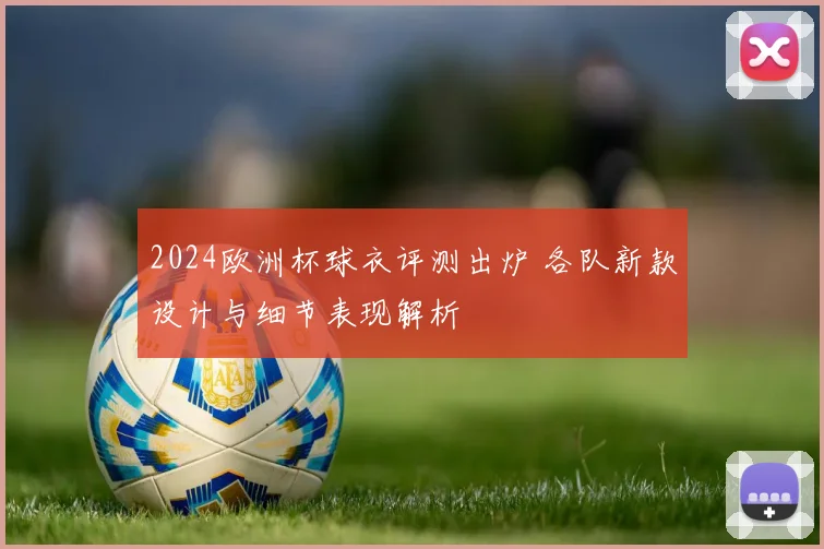 2024欧洲杯球衣评测出炉 各队新款设计与细节表现解析
