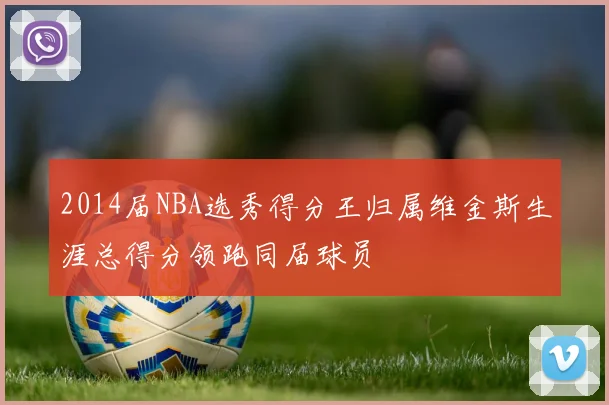 2014届NBA选秀得分王归属维金斯生涯总得分领跑同届球员