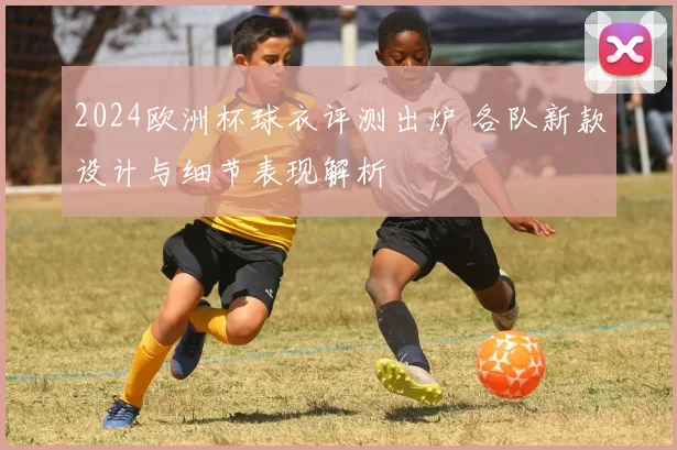 2024欧洲杯球衣评测出炉 各队新款设计与细节表现解析