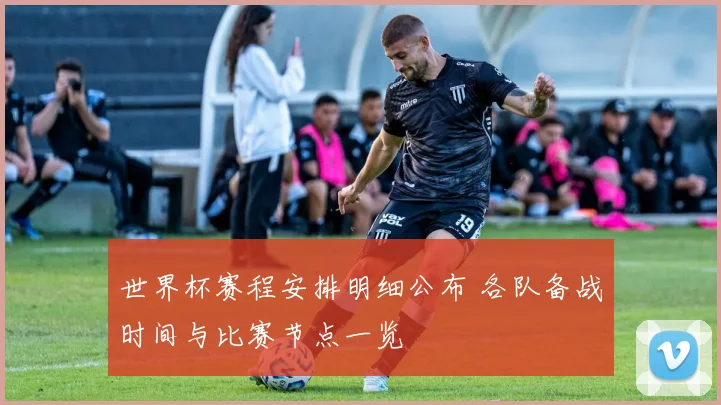 世界杯赛程安排明细公布 各队备战时间与比赛节点一览